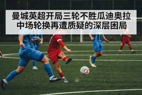 曼城英超开局三轮不胜瓜迪奥拉中场轮换再遭质疑的深层困局