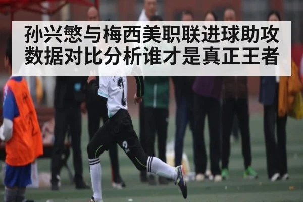 孙兴慜与梅西美职联进球助攻数据对比分析谁才是真正王者
