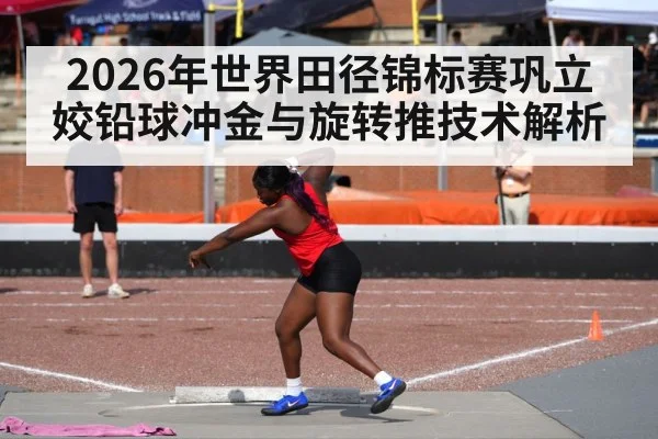 2026年世界田径锦标赛巩立姣铅球冲金与旋转推技术解析