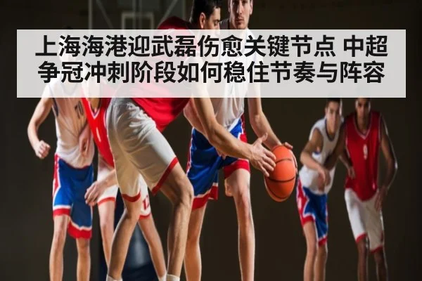 上海海港迎武磊伤愈关键节点 中超争冠冲刺阶段如何稳住节奏与阵容